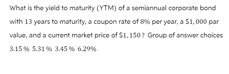 What is the yield to maturity (YTM) of a semiannual corporate bond
with 13 years to maturity, a coupon rate of 8% per year, a $1,000 par
value, and a current market price of $1,150? Group of answer choices
3.15 % 5.31 % 3.45 % 6.29%