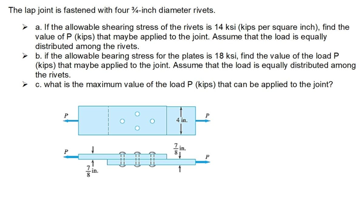 The lap joint is fastened with four 3/4-inch diameter rivets.
a. If the allowable shearing stress of the rivets is 14 ksi (kips per square inch), find the
value of P (kips) that may be applied to the joint. Assume that the load is equally
distributed among the rivets.
b. if the allowable bearing stress for the plates is 18 ksi, find the value of the load P
(kips) that may be applied to the joint. Assume that the load is equally distributed among
the rivets.
c. what is the maximum value of the load P (kips) that can be applied to the joint?
P
P
↑
.in.
4 in.
78
in.
P
P