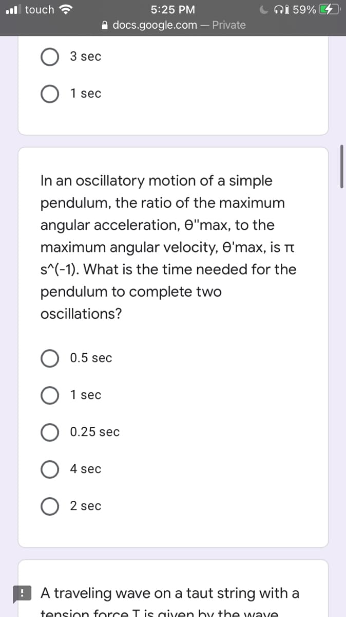 ul touch ?
5:25 PM
ni 59%
A docs.google.com – Private
3 sec
1 sec
In an oscillatory motion of a simple
pendulum, the ratio of the maximum
angular acceleration, 0"max, to the
maximum angular velocity, O'max, is Tt
s^(-1). What is the time needed for the
pendulum to complete two
oscillations?
0.5 sec
1 sec
0.25 sec
4 sec
2 sec
A traveling wave on a taut string with a
tension force T is given by the wave
