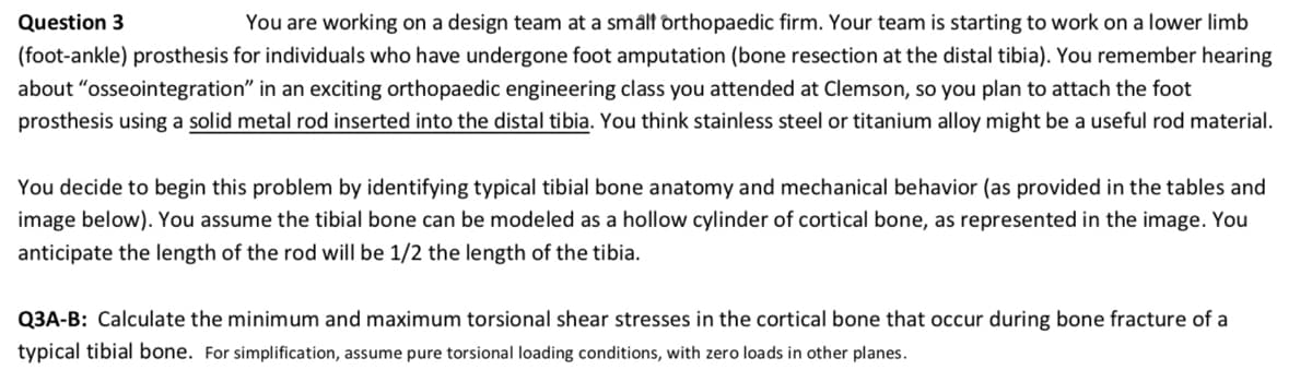 Question 3
You are working on a design team at a small orthopaedic firm. Your team is starting to work on a lower limb
(foot-ankle) prosthesis for individuals who have undergone foot amputation (bone resection at the distal tibia). You remember hearing
about "osseointegration" in an exciting orthopaedic engineering class you attended at Clemson, so you plan to attach the foot
prosthesis using a solid metal rod inserted into the distal tibia. You think stainless steel or titanium alloy might be a useful rod material.
You decide to begin this problem by identifying typical tibial bone anatomy and mechanical behavior (as provided in the tables and
image below). You assume the tibial bone can be modeled as a hollow cylinder of cortical bone, as represented in the image. You
anticipate the length of the rod will be 1/2 the length of the tibia.
Q3A-B: Calculate the minimum and maximum torsional shear stresses in the cortical bone that occur during bone fracture of a
typical tibial bone. For simplification, assume pure torsional loading conditions, with zero loads in other planes.