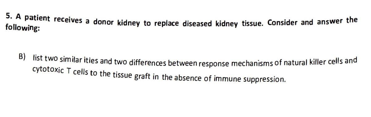 5. A patient receives a donor kidney to replace diseased kidney tissue. Consider and answer the
following:
B) list two similarities and two differences between response mechanisms of natural killer cells and
cytotoxic T cells to the tissue graft in the absence of immune suppression.