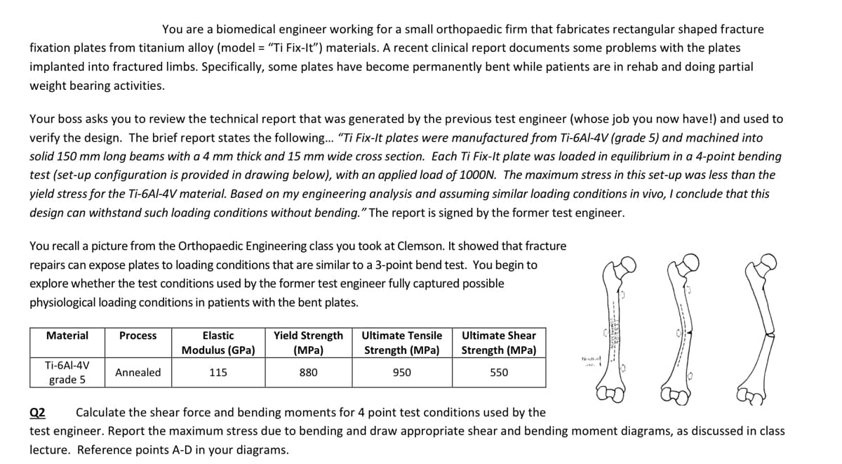 You are a biomedical engineer working for a small orthopaedic firm that fabricates rectangular shaped fracture
fixation plates from titanium alloy (model = "Ti Fix-It") materials. A recent clinical report documents some problems with the plates
implanted into fractured limbs. Specifically, some plates have become permanently bent while patients are in rehab and doing partial
weight bearing activities.
Your boss asks you to review the technical report that was generated by the previous test engineer (whose job you now have!) and used to
verify the design. The brief report states the following... "Ti Fix-It plates were manufactured from Ti-6Al-4V (grade 5) and machined into
solid 150 mm long beams with a 4 mm thick and 15 mm wide cross section. Each Ti Fix-It plate was loaded in equilibrium in a 4-point bending
test (set-up configuration is provided in drawing below), with an applied load of 1000N. The maximum stress in this set-up was less than the
yield stress for the Ti-6Al-4V material. Based on my engineering analysis and assuming similar loading conditions in vivo, I conclude that this
design can withstand such loading conditions without bending." The report is signed by the former test engineer.
You recall a picture from the Orthopaedic Engineering class you took at Clemson. It showed that fracture
repairs can expose plates to loading conditions that are similar to a 3-point bend test. You begin to
explore whether the test conditions used by the former test engineer fully captured possible
physiological loading conditions in patients with the bent plates.
Material
Ti-6Al-4V
grade 5
Process
Annealed
Elastic
Modulus (GPa)
115
Yield Strength
(MPa)
880
Ultimate Tensile
Strength (MPa)
950
Ultimate Shear
Strength (MPa)
550
III
Neutral
Q2 Calculate the shear force and bending moments for 4 point test conditions used by the
test engineer. Report the maximum stress due to bending and draw appropriate shear and bending moment diagrams, as discussed in class
lecture. Reference points A-D in your diagrams.