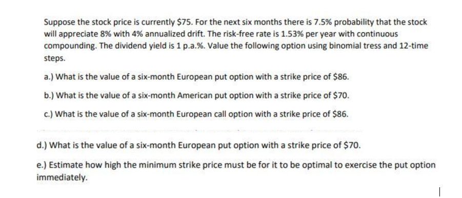 Suppose the stock price is currently $75. For the next six months there is 7.5% probability that the stock
will appreciate 8% with 4% annualized drift. The risk-free rate is 1.53% per year with continuous
compounding. The dividend yield is 1 p.a.%. Value the following option using binomial tress and 12-time
steps.
a.) What is the value of a six-month European put option with a strike price of $86.
b.) What is the value of a six-month American put option with a strike price of $70.
c.) What is the value of a six-month European call option with a strike price of $86.
d.) What is the value of a six-month European put option with a strike price of $70.
e.) Estimate how high the minimum strike price must be for it to be optimal to exercise the put option
immediately.
