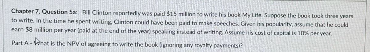 Chapter 7, Question 5a: Bill Clinton reportedly was paid $15 million to write his book My Life. Suppose the book took three years
to write. In the time he spent writing, Clinton could have been paid to make speeches. Given his popularity, assume that he could
earn $8 million per year (paid at the end of the year) speaking instead of writing. Assume his cost of capital is 10% per year.
Part A - What is the NPV of agreeing to write the book (ignoring any royalty payments)?