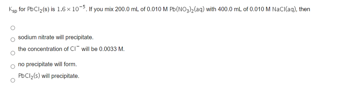 Ksp for PbCl2(s) is 1.6 x 10-³. If you mix 200.0 mL of 0.010 M Pb(NO3)2(aq) with 400.0 mL of 0.010 M NaCI(aq), then
sodium nitrate will precipitate.
the concentration of CI will be 0.0033 M.
no precipitate will form.
PbCl2(s) will precipitate.
