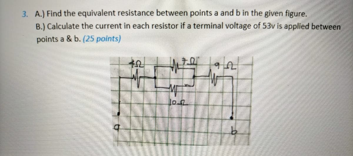 3. A.) Find the equivalent resistance between points a and b in the given figure.
B.) Calculate the current in each resistor if a terminal voltage of 53v is applied between
points a & b. (25 points)
lo.2
t.
