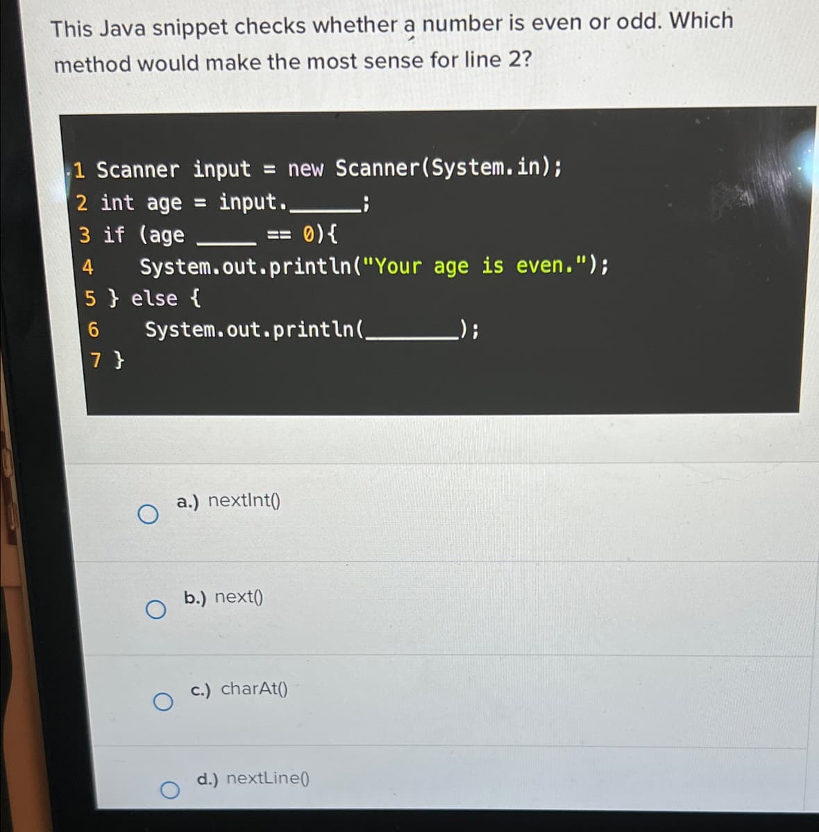 This Java snippet checks whether a number is even or odd. Which
method would make the most sense for line 2?
1 Scanner input = new Scanner(System.in);
2 int age
input..
3 if (age
4
== 0) {
System.out.println("Your age is even.");
5} else {
6
7 }
System.out.println(_
a.) nextInt()
b.) next()
c.) charAt()
d.) nextLine()