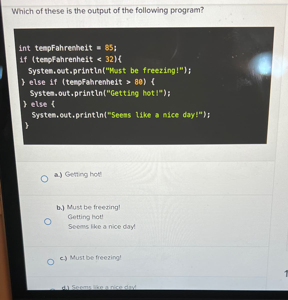 Which of these is the output of the following program?
int tempFahrenheit = 85;
if (tempFahrenheit < 32){
System.out.println("Must
} else if (tempFahrenheit > 80) {
System.out.println("Getting
hot!");
System.out.println("Seems like a nice day!");
} else {
}
a.) Getting hot!
b.) Must be freezing!
Getting hot!
be freezing!");
Seems like a nice day!
c.) Must be freezing!
d.) Seems like a nice day!
1