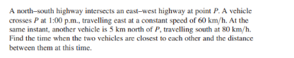 A north-south highway intersects an east-west highway at point P. A vehicle
crosses P at 1:00 p.m., travelling east at a constant speed of 60 km/h. At the
same instant, another vehicle is 5 km north of P, travelling south at 80 km/h.
Find the time when the two vehicles are closest to each other and the distance
between them at this time.