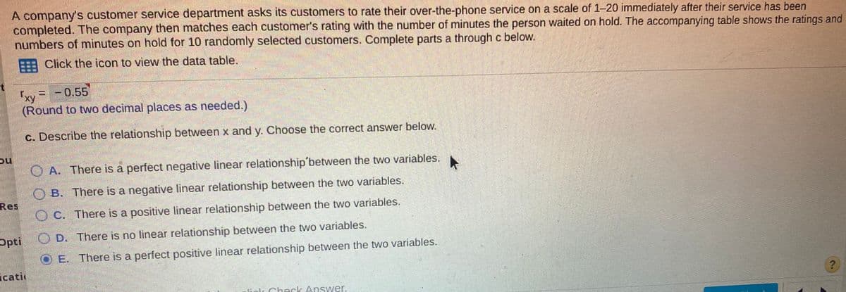 A company's customer service department asks its customers to rate their over-the-phone service on a scale of 1-20 immediately after their service has been
completed. The company then matches each customer's rating with the number of minutes the person waited on hold. The accompanying table shows the ratings and
numbers of minutes on hold for 10 randomly selected customers. Complete parts a through c below.
Click the icon to view the data table.
fx
=-0,55
(Round to two decimal places as needed.)
c. Describe the relationship between x and y. Choose the correct answer below.
O A. There is a perfect negative linear relationship'between the two variables.
OB. There is a negative linear relationship between the two variables.
Res
O C. There is a positive linear relationship between the two variables.
Opti
OD. There is no linear relationship between the two variables.
O E. There is a perfect positive linear relationship between the two variables.
icatir
Check Answer.
