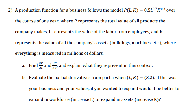 A production function for a business follows the model P(L, K) = 0.5L0.7 K°-.3 over
the course of one year, where P represents the total value of all products the
company makes, L represents the value of the labor from employees, and K
represents the value of all the company's assets (buildings, machines, etc.), where
everything is measured in millions of dollars.
a. Find and
, and explain what they represent in this context.
b. Evaluate the partial derivatives from part a when (L, K) = (3,2). If this was
your business and your values, if you wanted to expand would it be better to
expand in workforce (increase L) or expand in assets (increase K)?
