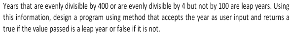 Years that are evenly divisible by 400 or are evenly divisible by 4 but not by 100 are leap years. Using
this information, design a program using method that accepts the year as user input and returns a
true if the value passed is a leap year or false if it is not.
