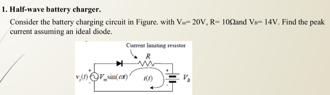 1. Half-wave battery charger.
Consider the battery charging circuit in Figure. with Vm= 20V, R= 10Nand VB= 14V. Find the peak
current assuming an ideal diode.
Current limiting resistor
R
+
Vsin(@x)
i(t)
VB
