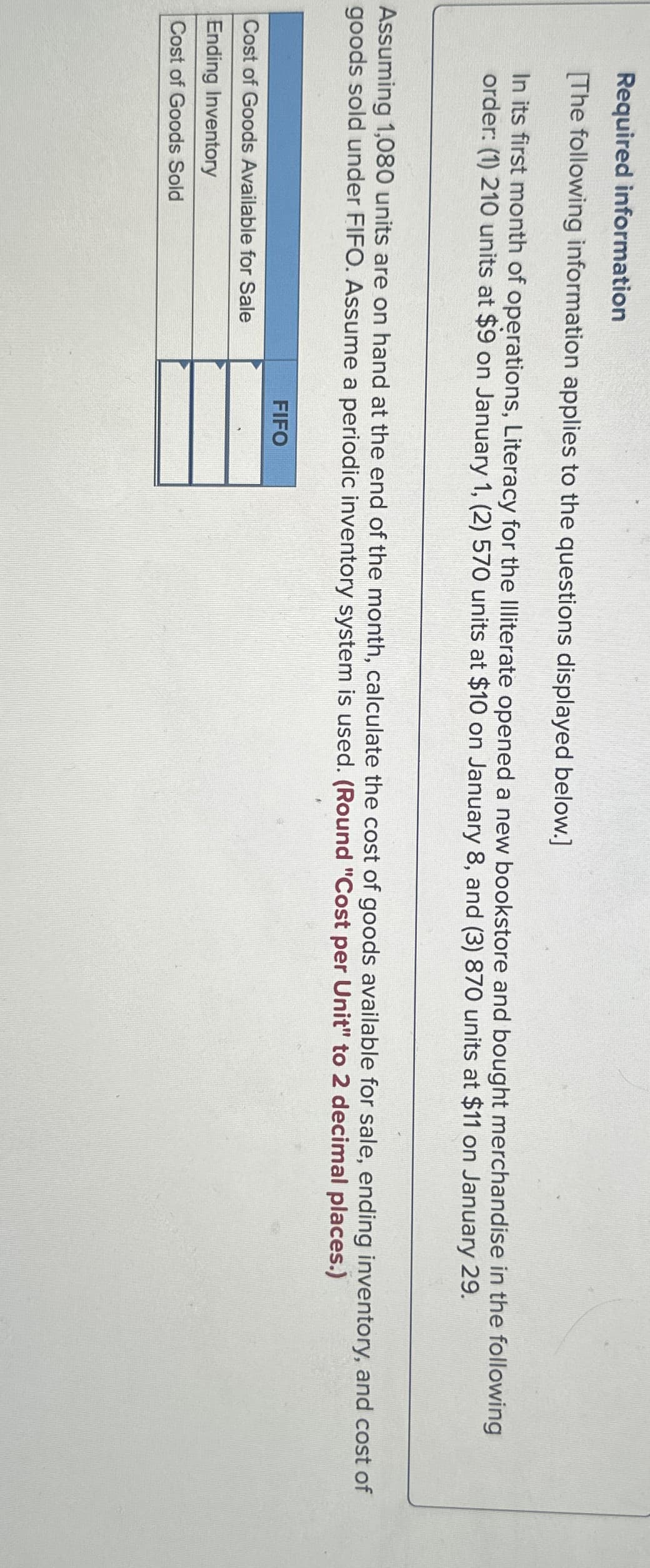 Required information
[The following information applies to the questions displayed below.]
In its first month of operations, Literacy for the Illiterate opened a new bookstore and bought merchandise in the following
order: (1) 210 units at $9 on January 1, (2) 570 units at $10 on January 8, and (3) 870 units at $11 on January 29.
Assuming 1,080 units are on hand at the end of the month, calculate the cost of goods available for sale, ending inventory, and cost of
goods sold under FIFO. Assume a periodic inventory system is used. (Round "Cost per Unit" to 2 decimal places.)
Cost of Goods Available for Sale
Ending Inventory
Cost of Goods Sold
FIFO