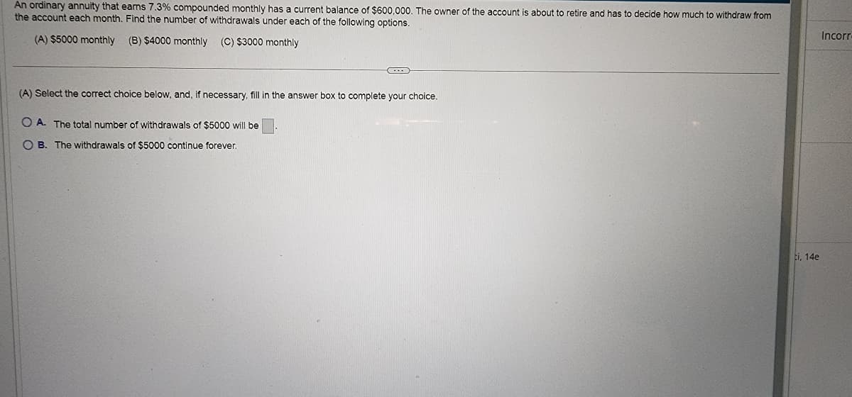 An ordinary annuity that earns 7.3% compounded monthly has a current balance of $600,000. The owner of the account is about to retire and has to decide how much to withdraw from
the account each month. Find the number of withdrawals under each of the following options.
(A) $5000 monthly
(B) $4000 monthly (C) $3000 monthly
C...
(A) Select the correct choice below, and, if necessary, fill in the answer box to complete your choice.
OA. The total number of withdrawals of $5000 will be
OB. The withdrawals of $5000 continue forever.
ti, 14e
Incorr