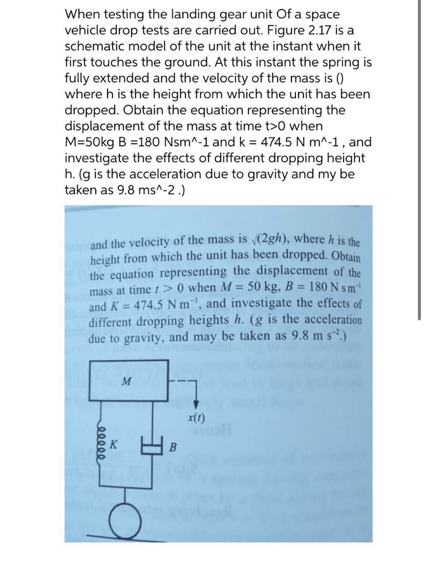 When testing the landing gear unit of a space
vehicle drop tests are carried out. Figure 2.17 is a
schematic model of the unit at the instant when it
first touches the ground. At this instant the spring is
fully extended and the velocity of the mass is ()
where h is the height from which the unit has been
dropped. Obtain the equation representing the
displacement of the mass at time t>0 when
M=50kg B = 180 Nsm^-1 and k = 474.5 N m^-1, and
investigate the effects of different dropping height
h. (g is the acceleration due to gravity and my be
taken as 9.8 ms^-2.)
and the velocity of the mass is √(2gh), where h is the
height from which the unit has been dropped. Obtain
the equation representing the displacement of the
mass at time t> 0 when M = 50 kg, B = 180 N sm
and K = 474.5 Nm, and investigate the effects of
different dropping heights h. (g is the acceleration
due to gravity, and may be taken as 9.8 m s².)
eeeee
M
19
x(t)