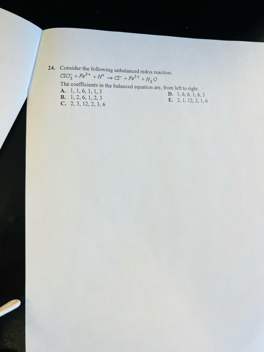 24. Consider the following unbalanced redox reaction:
ClO3 + Fe²+ +H → CI + Fe³+ + H₂O
The coefficients in the balanced equation are, from left to right
A. 1, 1, 6, 1, 1, 3
1, 6, 6, 1, 6,3
2, 1, 12, 2, 1, 6
B.
1, 2, 6, 1, 2, 3
C. 2, 3, 12, 2, 3, 6
D.
E.