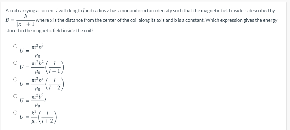 A coil carrying a current i with length land radius has a nonuniform turn density such that the magnetic field inside is described by
b
B =
x+1
-where x is the distance from the center of the coil along its axis and b is a constant. Which expression gives the energy
stored in the magnetic field inside the coil?
C
πι
U =
но
лr² 62
но
1+
=
=
πr² b²
но
πι262
но
1+2
b²
но
1+2