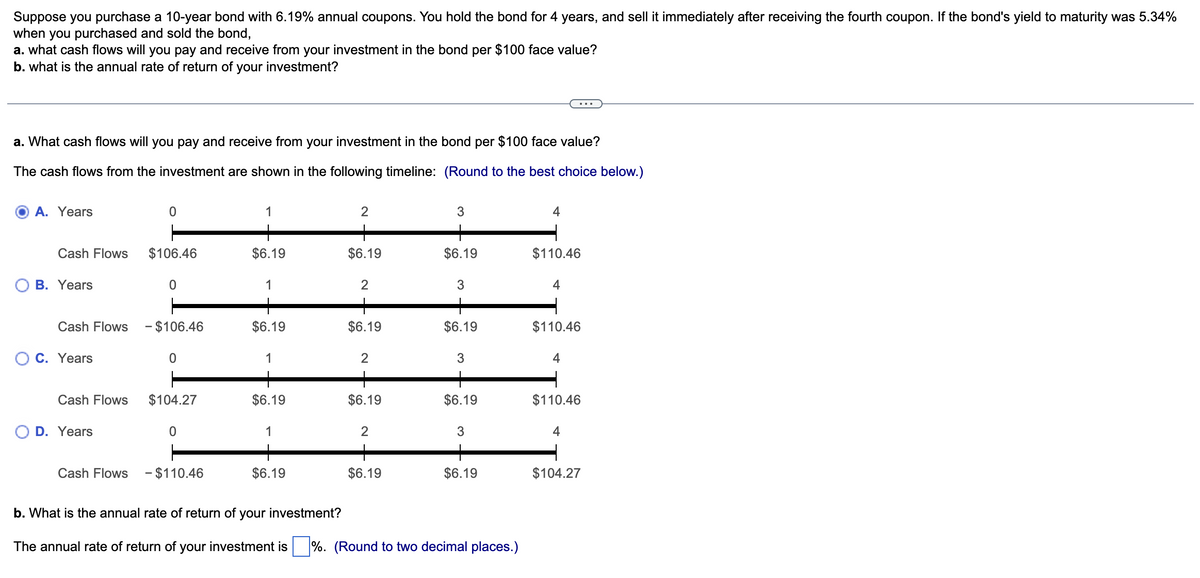 Suppose you purchase a 10-year bond with 6.19% annual coupons. You hold the bond for 4 years, and sell it immediately after receiving the fourth coupon. If the bond's yield to maturity was 5.34%
when you purchased and sold the bond,
a. what cash flows will you pay and receive from your investment in the bond per $100 face value?
b. what is the annual rate of return of your investment?
a. What cash flows will you pay and receive from your investment in the bond per $100 face value?
The cash flows from the investment are shown in the following timeline: (Round to the best choice below.)
A. Years
0
2
3
4
Cash Flows $106.46
$6.19
$6.19
$6.19
$110.46
B. Years
0
2
3
4
Cash Flows - $106.46
$6.19
$6.19
$6.19
$110.46
○ C. Years
0
2
3
4
Cash Flows $104.27
$6.19
$6.19
$6.19
$110.46
D. Years
0
2
3
4
Cash Flows - $110.46
$6.19
$6.19
$6.19
$104.27
b. What is the annual rate of return of your investment?
The annual rate of return of your investment is %. (Round to two decimal places.)