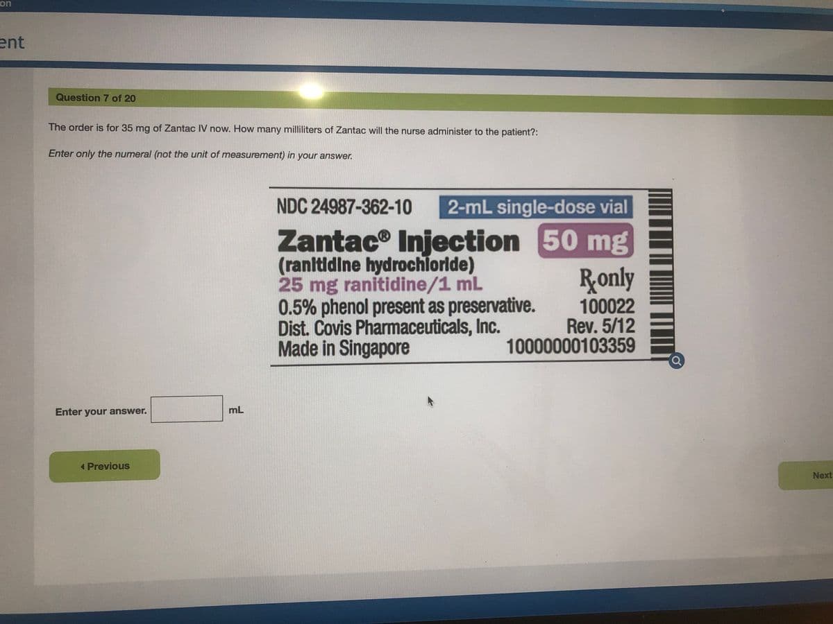 on
ent
Question 7 of 20
The order is for 35 mg of Zantac IV now. How many milliliters of Zantac will the nurse administer to the patient?:
Enter only the numeral (not the unit of measurement) in your answer.
NDC 24987-362-10
2-mL single-dose vial
Zantac® Injection 50 mg
(ranltidine hydrochlorlde)
25 mg ranitidine/1 mL
0.5% phenol present as preservative.
Dist. Covis Pharmaceuticals, Inc.
Made in Singapore
Ronly
100022
Rev. 5/12
10000000103359
Enter your answer.
mL
Previous
Next
