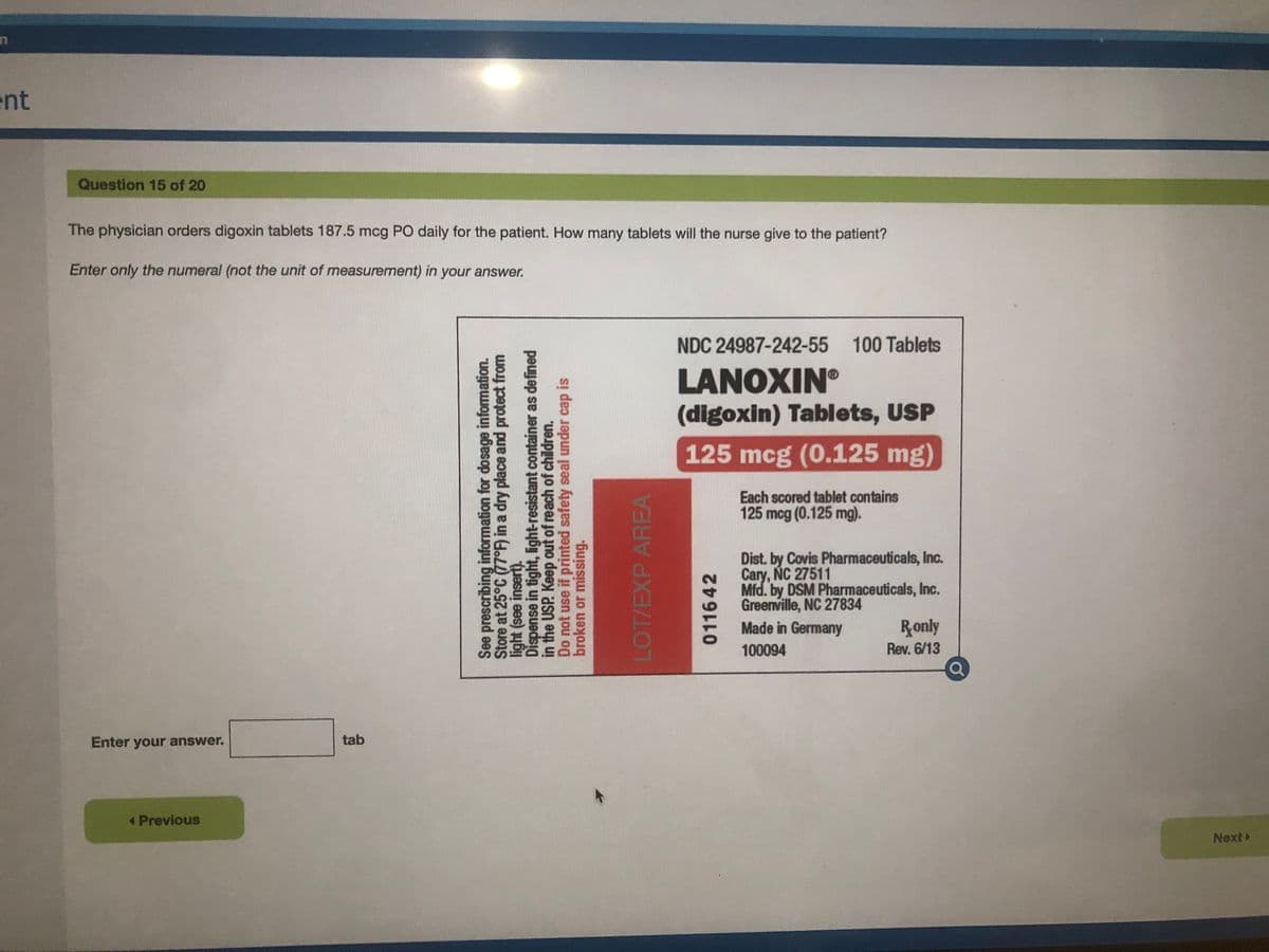 ent
Question 15 of 20
The physician orders digoxin tablets 187.5 mcg PO daily for the patient. How many tablets will the nurse give to the patient?
Enter only the numeral (not the unit of measurement) in your answer.
NDC 24987-242-55 100 Tablets
LANOXIN®
(digoxin) Tablets, USP
125 mcg (0.125 mg)
Each scored tablet contains
125 mcg (0.125 mg).
Dist. by Covis Pharmaceuticals, Inc.
Cary, NC 27511
Mfd. by DSM Pharmaceuticals, Inc.
Greenville, NC 27834
Made in Germany
Ronly
100094
Rev. 6/13
Enter your answer.
tab
Previous
Next>
See prescribing information for dosage information.
Store at 25°C (77°) in a dry place and protect from
light (see insert).
Dispense in tight, light-resistant container as defined
in the USP. Keep out of reach of children.
Do not use if printed safety seal under cap is
broken or missing.
LOT/EXP AREA
011642
