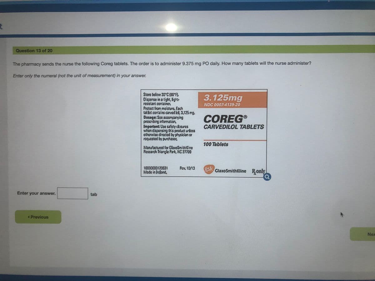 t
Question 13 of 20
The pharmacy sends the nurse the following Coreg tablets. The order is to administer 9.375 mg PO daily. How many tablets will the nurse administer?
Enter only the numeral (not the unit of measurement) in your answer.
Store below 30°C (85*F).
Oispense in a tight, lbight-
resistant container
Protoct from moisture. Each
tatlet conta'ns carved Icl, 3.125 mg.
Dosage: Sce accomçanying
proscribing information
Important: Use safety closures
when dispensing this product urless
otherwise dirocted by physician or
roquestod by purchascr,
3.125mg
NDC 0007-4139-20
COREG
CARVEDILOL TABLETS
100 Tablets
Manufactured for GlaxoSmithKline
Research Triangle Park, NC 27709
10000000120631
Mado in Ircland,
Rov 10/13
gsk
GlaxoSmithKline Ronly
Enter your answer.
tab
Previous
Nex
