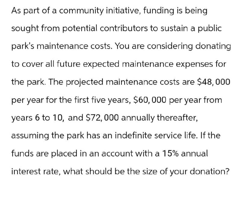 As part of a community initiative, funding is being
sought from potential contributors to sustain a public
park's maintenance costs. You are considering donating
to cover all future expected maintenance expenses for
the park. The projected maintenance costs are $48,000
per year for the first five years, $60,000 per year from
years 6 to 10, and $72,000 annually thereafter,
assuming the park has an indefinite service life. If the
funds are placed in an account with a 15% annual
interest rate, what should be the size of your donation?