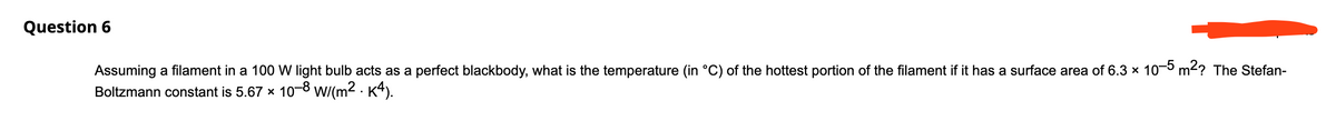 Question 6
Assuming a filament in
100 W light bulb acts as a perfect blackbody, what is the temperature (in °C) of the hottest portion of the filament if it has a surface area of 6.3 x 10-0 m2? The Stefan-
Boltzmann constant is 5.67 x 10-8 wi(m2 · K4).
