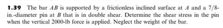 1.39 The bar AB is supported by a frictionless inclined surface at A and a 7/8-
in.-diameter pin at B that is in double shear. Determine the shear stress in the pin
when the vertical 2000-lb force is applied. Neglect the weight of the bar.