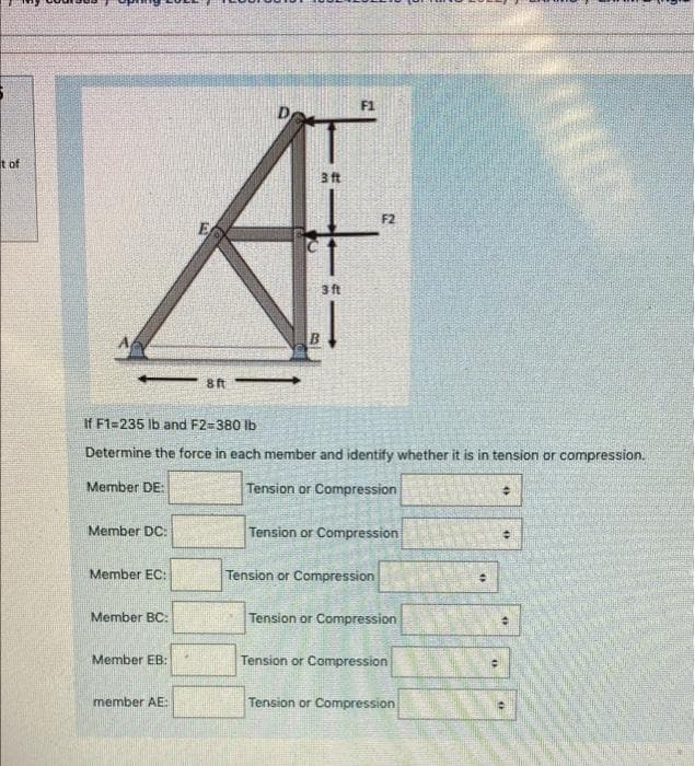 F1
it of
3 ft
F2
E
3 ft
-- 8ft
If F1=235 lb and F2=380 lb
Determine the force in each member and identify whether it is in tension or compression.
Member DE:
Tension or Compression
Member DC
Tension or Compression
Member EC:
Tension or Compression
Member BC:
Tension or Compression
Member EB:
Tension or Compression
member AE:
Tension or Compression
