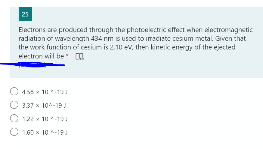 25
Electrons are produced through the photoelectric effect when electromagnetic
radiation of wavelength 434 nm is used to irradiate cesium metal. Given that
the work function of cesium is 2.10 eV, then kinetic energy of the ejected
electron will be *
4.58 x 10 ^-19 J
3.37 x 10^-19 J
1.22 x 10 ^-19 J
1.60 x 10 ^-19 J
