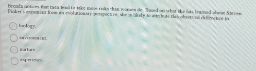 Brenda notices that men tend to take more risks than women do. Based on what she has learned about Steven
Pinker's argument from an evolutionary perspective, she is likely to attribute this observed difference to
biology.
environment.
nurture.
experience