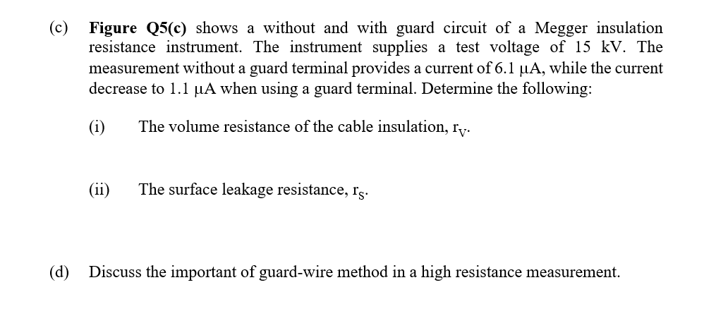 (c)
Figure Q5(c) shows a without and with guard circuit of a Megger insulation
resistance instrument. The instrument supplies a test voltage of 15 kV. The
measurement without a guard terminal provides a current of 6.1 µA, while the current
decrease to 1.1 µA when using a guard terminal. Determine the following:
(i)
The volume resistance of the cable insulation, ry.
(ii)
The surface leakage resistance, rs.
(d)
Discuss the important of guard-wire method in a high resistance measurement.
