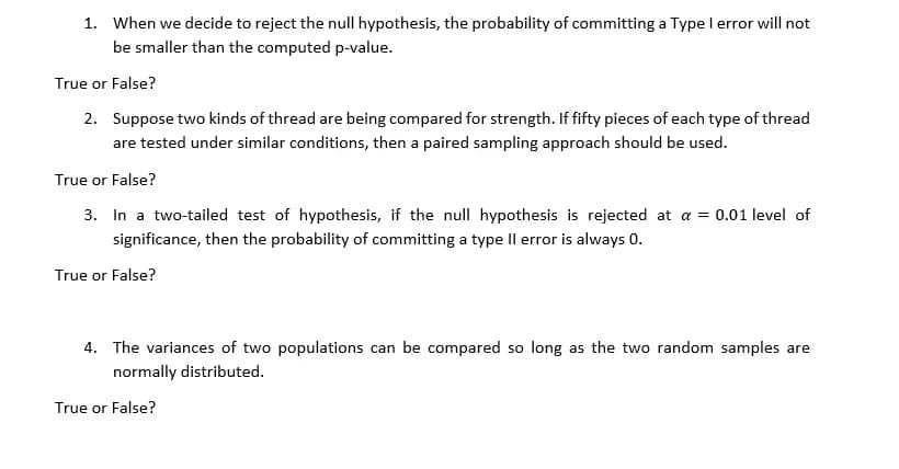 1. When we decide to reject the null hypothesis, the probability of committing a Type I error will not
be smaller than the computed p-value.
True or False?
2. Suppose two kinds of thread are being compared for strength. If fifty pieces of each type of thread
are tested under similar conditions, then a paired sampling approach should be used.
True or False?
3. In a two-tailed test of hypothesis, if the null hypothesis is rejected at a = 0.01 level of
significance, then the probability of committing a type Il error is always 0.
True or False?
4. The variances of two populations can be compared so long as the two random samples are
normally distributed.
True or False?
