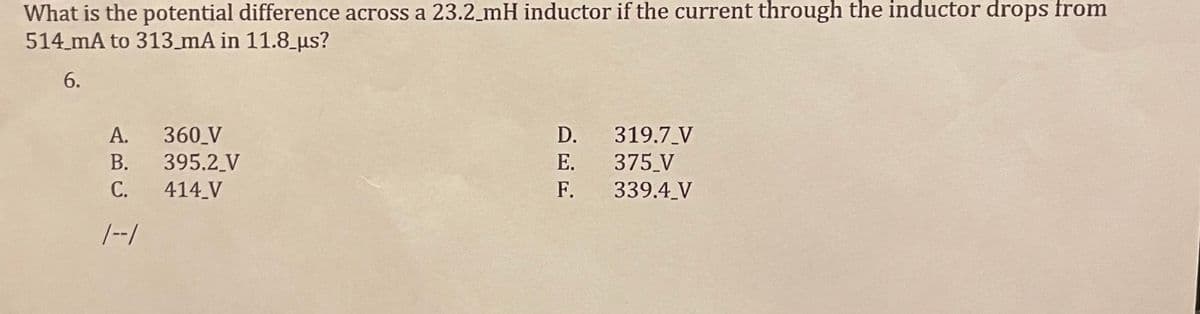 What is the potential difference across a 23.2_mH inductor if the current through the inductor drops from
514 mA to 313_mA in 11.8_us?
6.
360 V
395.2 V
414 V
А.
D.
319.7_V
E. 375 V
339.4 V
В.
С.
F.
|--/
