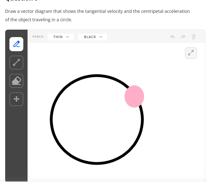 Draw a vector diagram that shows the tangential velocity and the centripetal acceleration
of the object traveling in a circle.
2
PENCIL THIN
BLACK