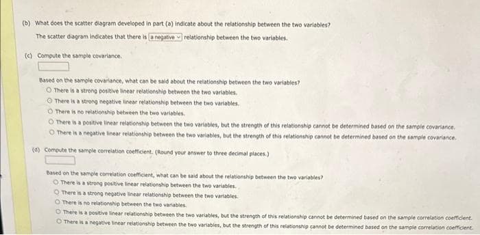 (b) What does the scatter diagram developed in part (a) indicate about the relationship between the two variables?
The scatter diagram Indicates that there is a negative relationship between the two variables.
(c) Compute the sample covariance.
Based on the sample covariance, what can be said about the relationship between the two variables?
O There is a strong positive linear relationship between the two variables.
O There is a strong negative linear relationship between the two variables.
O There is no relationship between the two variables.
O There is a positive linear relationship between the two variables, but the strength of this relationship cannot be determined based on the sample covariance,
O There is a negative linear relationship between the two variables, but the strength of this relationship cannot be determined based on the sample covariance.
(d) Compute the sample correlation coefficient. (Round your answer to three decimal places.)
Based on the sample correlation coefficient, what can be said about the relationship between the two variables?
O There is a strong positive linear relationship between the two variables.
There is a strong negative linear relationship between the two variables.
O There is no relationship between the two variables.
O There is a positive linear relationship between the two variables, but the strength of this relationship cannot be determined based on the sample correlation coefficient.
There is a negative tinear relationship between the two variables, but the strength of this relationship cannot be determined based on the sample correlation coefficient.