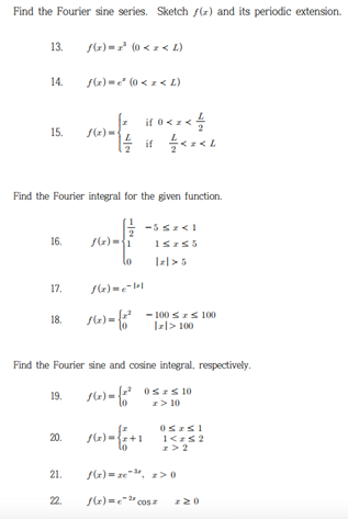 Find the Fourier sine series. Sketch f(x) and its periodic extension.
13.
14.
15.
16.
17.
18.
Find the Fourier integral for the given function.
19.
f(x)=z³ (0 < z < L)
20.
f(x)=² (0 < x < L)
21.
f(x).
if 0<x< 1/
1/2 if +/- <2<L
f(x)={1
Find the Fourier sine and cosine integral, respectively.
f(x) = {²
0 ≤ ≤ 10
z> 10
76x) = {2+1
-5 ≤z <1
15z55
1(x)=e=1²1
f(x)= (-² -100 ≤x≤ 100
0szs!
1<z≤2
z>2
f(x)=ze-³, z>0
f(x)=2cosz z 20