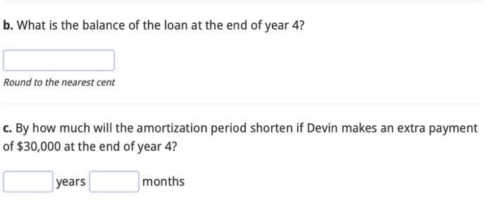 b. What is the balance of the loan at the end of year 4?
Round to the nearest cent
c. By how much will the amortization period shorten if Devin makes an extra payment
of $30,000 at the end of year 4?
years
months