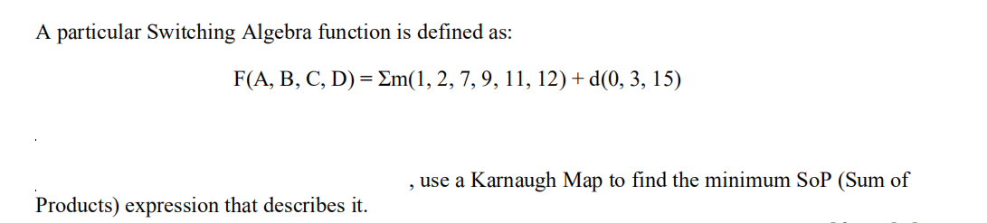 A particular Switching Algebra function is defined as:
Products) expression that describes it.
F(A, B, C, D) = Σm(1, 2, 7, 9, 11, 12) + d(0, 3, 15)
, use a Karnaugh Map to find the minimum SoP (Sum of
