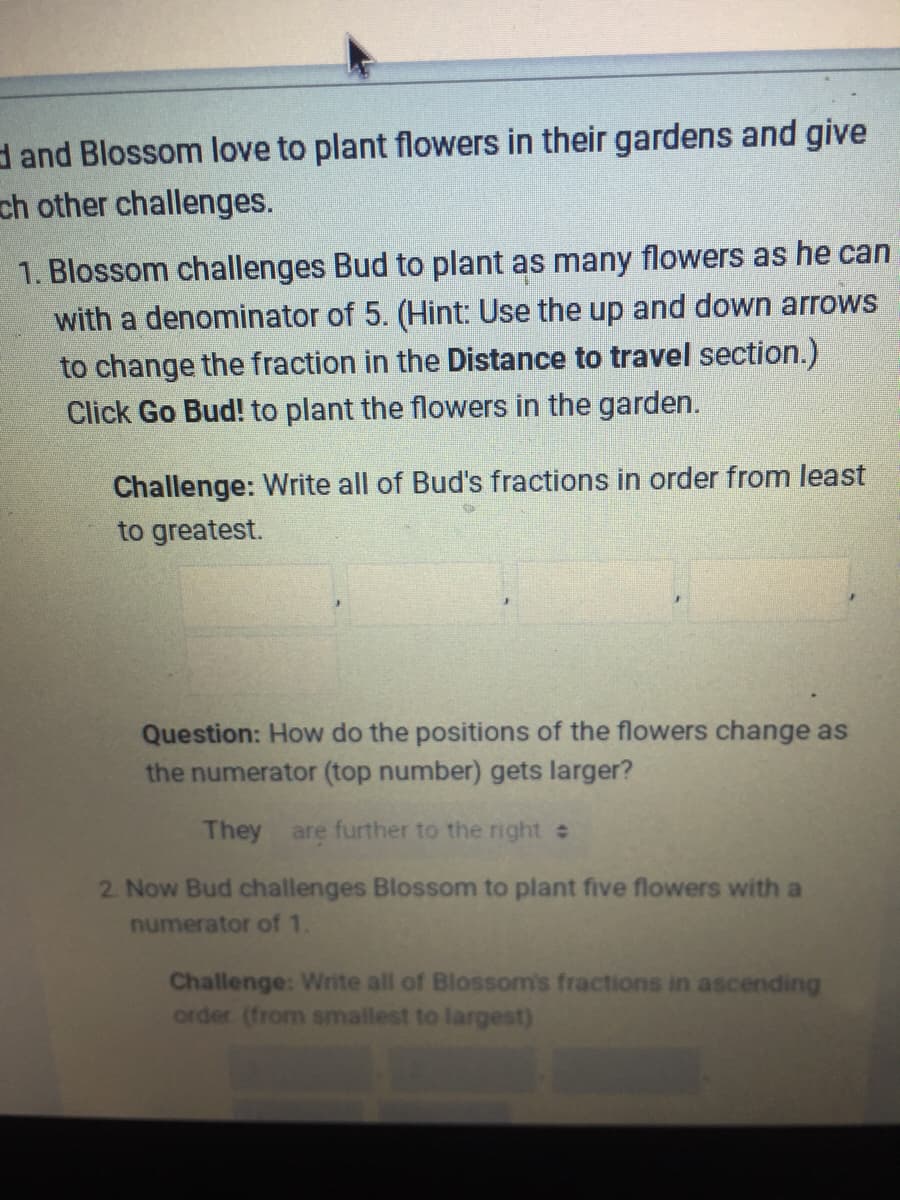 d and Blossom love to plant flowers in their gardens and give
ch other challenges.
1. Blossom challenges Bud to plant as many flowers as he can
with a denominator of 5. (Hint: Use the up and down arrows
to change the fraction in the Distance to travel section.)
Click Go Bud! to plant the flowers in the garden.
Challenge: Write all of Bud's fractions in order from least
to greatest.
Question: How do the positions of the flowers change as
the numerator (top number) gets larger?
They are further to the right
2. Now Bud challenges Blossom to plant five flowers with a
numerator of 1.
Challenge: Write all of Blossom's fractions in ascending
order (from smallest to largest)
