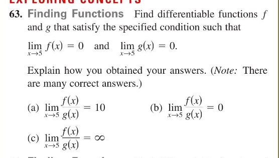 63. Finding Functions Find differentiable functions f
and g that satisfy the specified condition such that
lim f(x) = 0 and lim g(x) = 0.
Explain how you obtained your answers. (Note: There
are many correct answers.)
f(x)
(a) lim
x→5 g(x)
= 10
f(x)
(c) lim =
x-5 g(x)
f(x)
x→5 g(x)
(b) lim
= 0
=