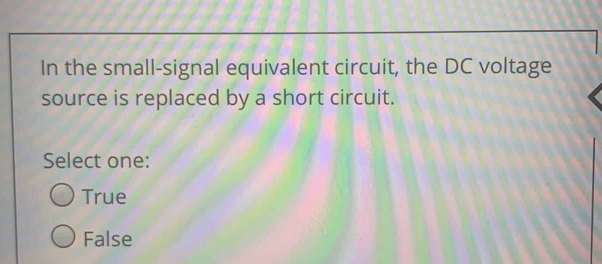 In the small-signal equivalent circuit, the DC voltage
source is replaced by a short circuit.
Select one:
O True
O False
