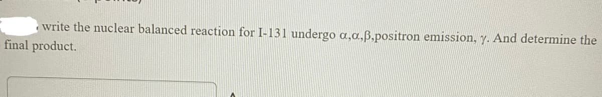 write the nuclear balanced reaction for I-131 undergo a,a,ß,positron emission, y. And determine the
final product.
