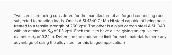 Two steels are being considered for the manufacture of as-forged connecting rods
subjected to bending loads. One is AISI 4340 Cr-Mo-Ni steel capable of being heat-
treated to a tensile strength of 260 kpsi. The other is a plain carbon steel AISI 1040
with an attainable Sut of 113 kpsi. Each rod is to have a size giving an equivalent
diameter de of 0.24 in. Determine the endurance limit for each material. Is there any
advantage of using the alloy steel for this fatigue application?
