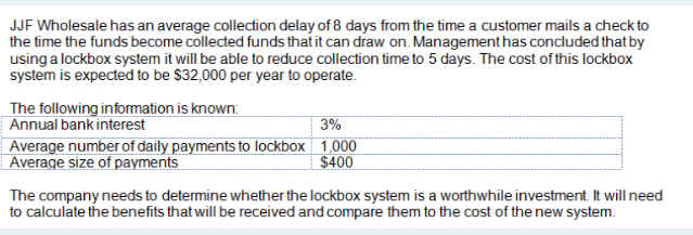 JJF Wholesale has an average collection delay of 8 days from the time a customer mails a check to
the time the funds become collected funds that it can draw on. Management has concluded that by
using a lockbox system it will be able to reduce collection time to 5 days. The cost of this lockbox
system is expected to be $32,000 per year to operate.
The following information is known:
Annual bank interest
3%
Average number of daily payments to lockbox 1,000
Average size of payments
$400
The company needs to determine whether the lockbox system is a worthwhile investment. It will need
to calculate the benefits that will be received and compare them to the cost of the new system.