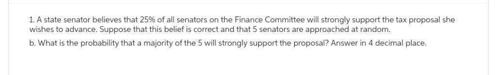 1. A state senator believes that 25% of all senators on the Finance Committee will strongly support the tax proposal she
wishes to advance. Suppose that this belief is correct and that 5 senators are approached at random.
b. What is the probability that a majority of the 5 will strongly support the proposal? Answer in 4 decimal place.