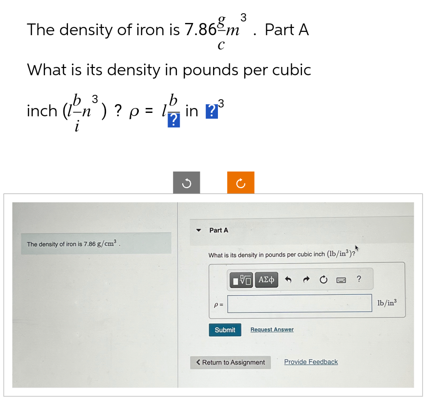 3
The density of iron is 7.86 m³ Part A
C
What is its density in pounds per cubic
b 3
b
inch (1-n) ? p = 1in ? ³
?
3
The density of iron is 7.86 g/cm³.
Part A
What is its density in pounds per cubic inch (lb/in³)?
15. ΑΣΦ
p=
Submit
Request Answer
< Return to Assignment
2 ?
Provide Feedback
lb/in³