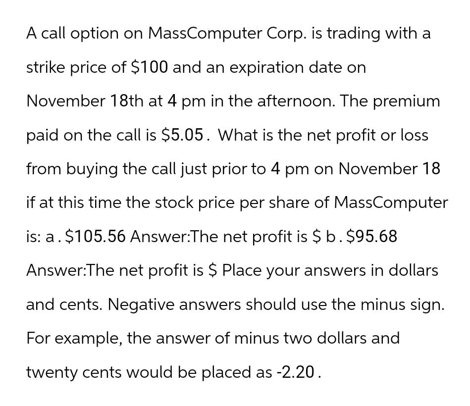 A call option on MassComputer Corp. is trading with a
strike price of $100 and an expiration date on
November 18th at 4 pm in the afternoon. The premium
paid on the call is $5.05. What is the net profit or loss
from buying the call just prior to 4 pm on November 18
if at this time the stock price per share of MassComputer
is: a. $105.56 Answer:The net profit is $ b. $95.68
Answer: The net profit is $ Place your answers in dollars
and cents. Negative answers should use the minus sign.
For example, the answer of minus two dollars and
twenty cents would be placed as -2.20.