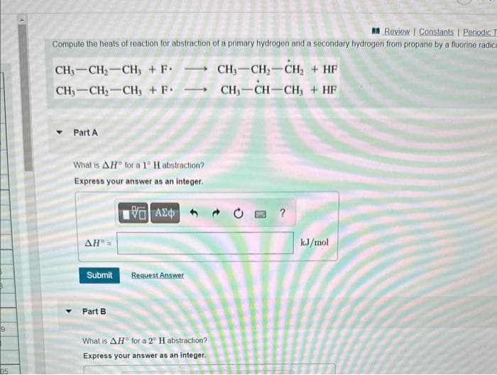 9
05
Review | Constants | Periodic T
Compute the heats of reaction for abstraction of a primary hydrogen and a secondary hydrogen from propane by a fluorine radica
CH₂-CH₂-CH₂ + F.
CH₂-CH₂-CH3 + F.
Part A
What is AH for a 1° H abstraction?
Express your answer as an integer.
195] ΑΣΦ
AH° =
Submit
Part B
Request Answer
What is AH for a 2° H abstraction?
Express your answer as an integer.
CH₂-CH₂-CH₂ + HF
CH₁-CH-CH3 + HF
?
kJ/mol